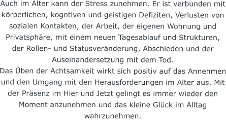 Auch im Alter kann der Stress zunehmen. Er ist verbunden mit körperlichen, kogntiven und geistigen Defiziten, Verlusten von sozialen Kontakten, der Arbeit, der eigenen Wohnung und Privatsphäre, mit einem neuen Tagesablauf und Strukturen, der Rollen- und Statusveränderung, Abschieden und der Auseinandersetzung mit dem Tod. Das Üben der Achtsamkeit wirkt sich positiv auf das Annehmen und den Umgang mit den Herausforderungen im Alter aus. Mit der Präsenz im Hier und Jetzt gelingt es immer wieder den Moment anzunehmen und das kleine Glück im Alltag wahrzunehmen.